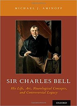 Sir Charles Bell: His Life, Art, Neurological Concepts, And Controversial Legacy