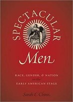 Spectacular Men: Race, Gender, And Nation On The Early American Stage