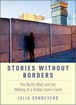 Stories Without Borders: The Berlin Wall And The Making Of A Global Iconic Event