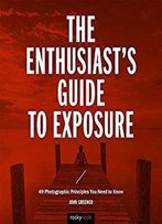 The Enthusiast's Guide To Exposure: 45 Photographic Principles You Need To Know
