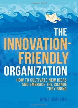 The Innovation-friendly Organization: How To Cultivate New Ideas And Embrace The Change They Bring