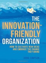 The Innovation-Friendly Organization: How To Cultivate New Ideas And Embrace The Change They Bring