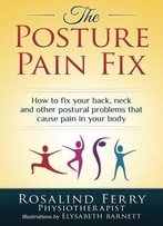 The Posture Pain Fix: How To Fix Your Back, Neck And Other Postural Problems That Cause Pain In Your Body