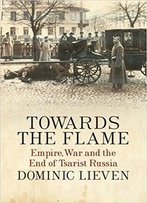 Towards The Flame: Empire, War And The End Of Tsarist Russia
