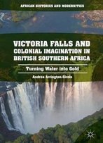 Victoria Falls And Colonial Imagination In British Southern Africa: Turning Water Into Gold (African Histories And Modernities)