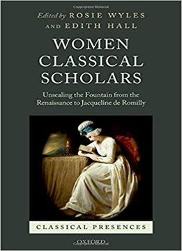 Women Classical Scholars: Unsealing The Fountain From The Renaissance To Jacqueline De Romilly