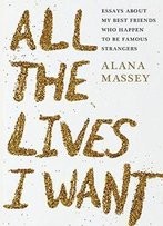 All The Lives I Want: Essays About My Best Friends Who Happen To Be Famous Strangers
