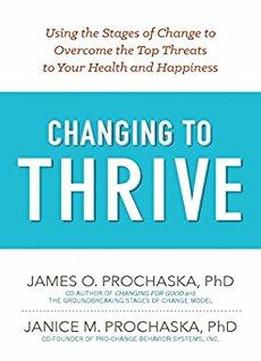 Changing To Thrive: Using The Stages Of Change To Overcome The Top Threats To Your Health And Happiness