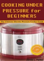 Cooking Under Pressure For Beginners: The Ultimate Electric Pressure Cooker Guide