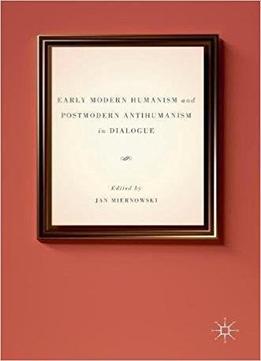 Early Modern Humanism And Postmodern Antihumanism In Dialogue