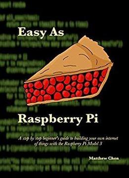 Easy As Raspberry Pi: A Step By Step Beginner's Guide To Building Your Own Internet Of Things With The Raspberry Pi Model 3