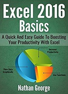 Excel 2016 Basics: A Quick And Easy Guide To Boosting Your Productivity With Excel