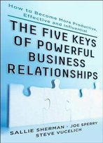 Five Keys To Powerful Business Relationships: How To Become More Productive, Effective And Influential