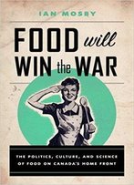 Food Will Win The War: The Politics, Culture, And Science Of Food On Canada's Home Front