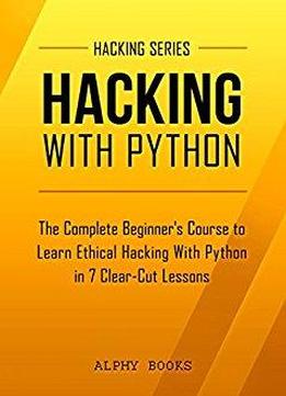 Hacking: Hacking With Python - The Complete Beginner's Course To Learn Ethical Hacking With Python In 7 Clear-cut Lessons