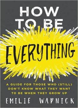 How To Be Everything: A Guide For Those Who (still) Don't Know What They Want To Be When They Grow Up