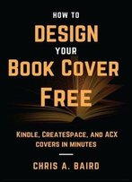How To Design Your Book Cover Free: Make Your Kindle, Createspace, And Acx Covers In Minutes