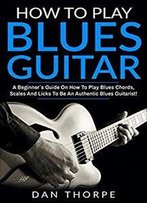 How To Play Blues Guitar: A Beginner`S Guide On How To Play Blues Chords, Scales And Licks To Be An Authentic Blues Guitarist
