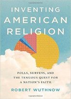 Inventing American Religion: Polls, Surveys, And The Tenuous Quest For A Nation's Faith