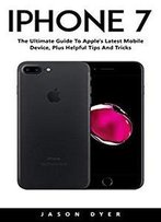 Iphone 7: The Ultimate Guide To Apple's Latest Mobile Device, Plus Helpful Tips And Tricks!