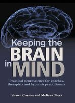 Keeping The Brain In Mind: Practical Neuroscience For Coaches, Therapists, And Hypnosis Practitioners