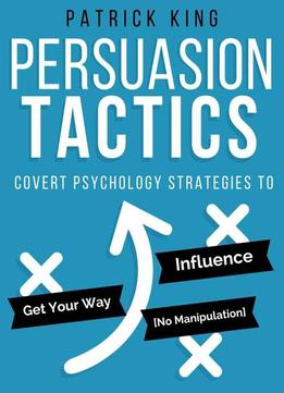 Persuasion Tactics: Covert Psychology Strategies To Influence, Persuade, & Get Y