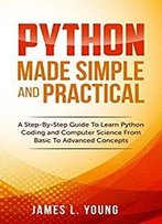 Python Made Simple And Practical: A Step-By-Step Guide To Learn Python Coding And Computer Science From Basic To Advanced