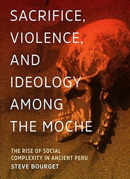 Sacrifice, Violence, And Ideology Among The Moche: The Rise Of Social Complexity In Ancient Peru