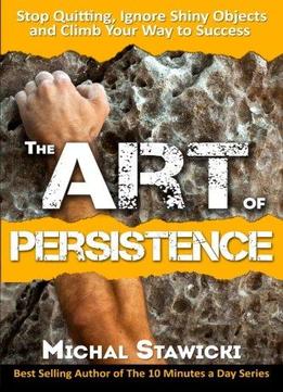 The Art Of Persistence: Stop Quitting, Ignore Shiny Objects And Climb Your Way To Success