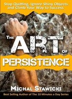 The Art Of Persistence: Stop Quitting, Ignore Shiny Objects And Climb Your Way To Success