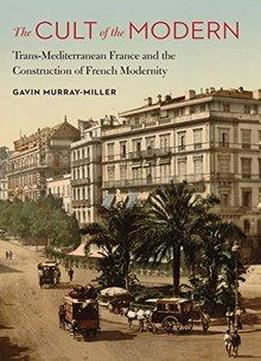 The Cult Of The Modern: Trans-mediterranean France And The Construction Of French Modernity