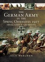 The German Army In The Spring Offensives 1917: Arras, Aisne, & Champagne