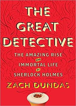 The Great Detective: The Amazing Rise And Immortal Life Of Sherlock Holmes