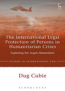The International Legal Protection Of Persons In Humanitarian Crises: Exploring The Acquis Humanitaire