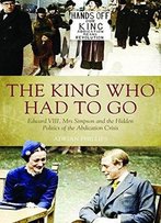 The King Who Had To Go: Edward Vlll, Mrs Simpson And The Hidden Politics Of The Abdication Crisis
