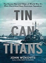 Tin Can Titans: The Heroic Men And Ships Of World War Ii's Most Decorated Navy Destroyer Squadron