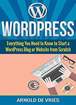 Wordpress: Beginners Guide To Starting A Wordpress Blog Or Website From Scratch