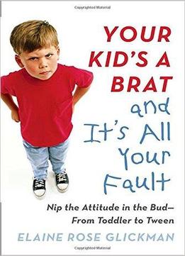 Your Kid's A Brat And It's All Your Fault: Nip The Attitude In The Bud--from Toddler To Tween