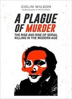 A Plague Of Murder: The Rise And Rise Of Serial Killing In The Modern Age