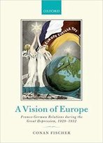 A Vision Of Europe: Franco-German Relations During The Great Depression, 1929-1932