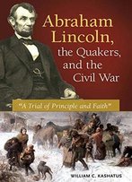 Abraham Lincoln, The Quakers, And The Civil War: A Trial Of Principle And Faith