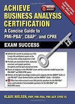 Achieve Business Analysis Certification: The Complete Guide To Pmi-Pba, Cbap And Cpre Exam Success