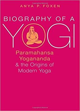 Biography Of A Yogi: Paramahansa Yogananda And The Origins Of Modern Yoga