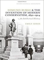 Edmund Burke And The Invention Of Modern Conservatism, 1830-1914: An Intellectual History