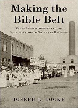 Making The Bible Belt: Texas Prohibitionists And The Politicization Of Southern Religion