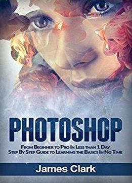 Photoshop: From Beginner To Pro In Less Than 1 Day - Step By Step Guide To Learning The Basics In No Time