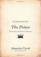 Redeeming The Prince: The Meaning Of Machiavelli's Masterpiece