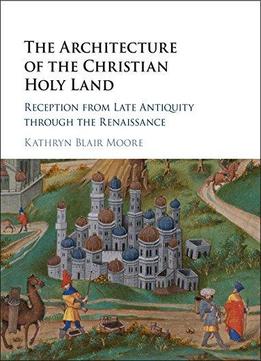 The Architecture Of The Christian Holy Land: Reception From Late Antiquity Through The Renaissance