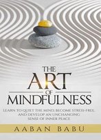 The Art Of Mindfulness: Learn To Quiet The Mind, Become Stress-Free, And Develop An Unchanging Sense Of Inner Peace