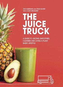 The Juice Truck: A Guide To Juicing, Smoothies, Cleanses And Living A Plant-based Lifestyle